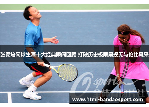 张德培网球生涯十大经典瞬间回顾 打破历史极限展现无与伦比风采